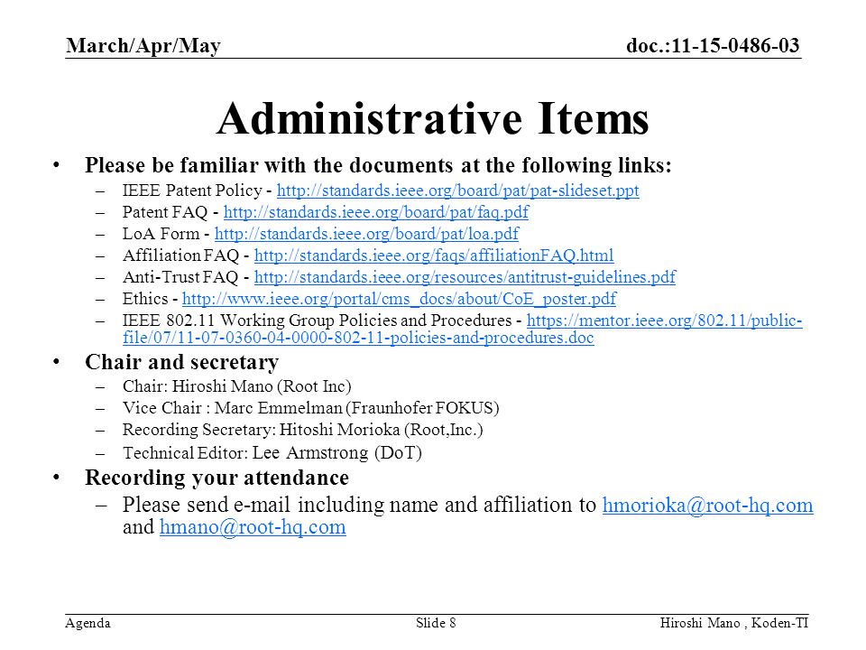 doc.: Agenda Administrative Items Please be familiar with the documents at the following links: –IEEE Patent Policy -   –Patent FAQ -   –LoA Form -   –Affiliation FAQ -   –Anti-Trust FAQ -   –Ethics -   –IEEE Working Group Policies and Procedures -   file/07/ policies-and-procedures.dochttps://mentor.ieee.org/802.11/public- file/07/ policies-and-procedures.doc Chair and secretary –Chair: Hiroshi Mano (Root Inc) –Vice Chair : Marc Emmelman (Fraunhofer FOKUS) –Recording Secretary: Hitoshi Morioka (Root,Inc.) –Technical Editor: Lee Armstrong (DoT) Recording your attendance –Please send  including name and affiliation to and  March/Apr/May Slide 8Hiroshi Mano, Koden-TI