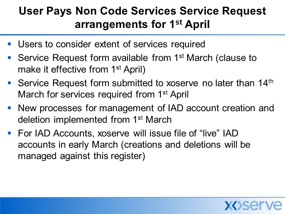 User Pays Non Code Services Service Request arrangements for 1 st April  Users to consider extent of services required  Service Request form available from 1 st March (clause to make it effective from 1 st April)  Service Request form submitted to xoserve no later than 14 th March for services required from 1 st April  New processes for management of IAD account creation and deletion implemented from 1 st March  For IAD Accounts, xoserve will issue file of live IAD accounts in early March (creations and deletions will be managed against this register)
