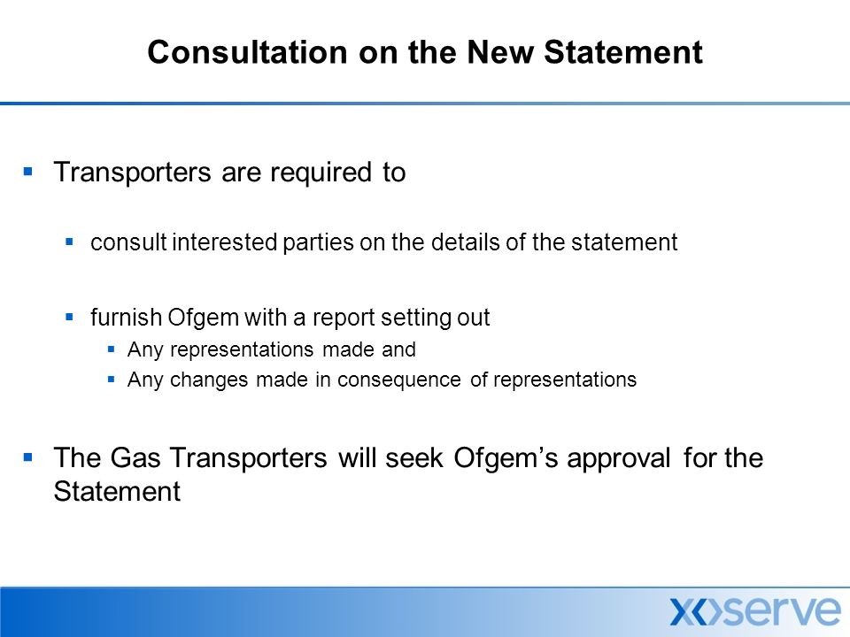 Consultation on the New Statement  Transporters are required to  consult interested parties on the details of the statement  furnish Ofgem with a report setting out  Any representations made and  Any changes made in consequence of representations  The Gas Transporters will seek Ofgem’s approval for the Statement