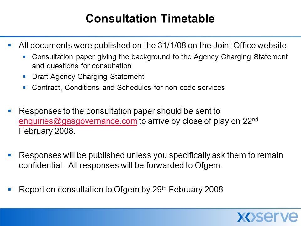 Consultation Timetable  All documents were published on the 31/1/08 on the Joint Office website:  Consultation paper giving the background to the Agency Charging Statement and questions for consultation  Draft Agency Charging Statement  Contract, Conditions and Schedules for non code services  Responses to the consultation paper should be sent to to arrive by close of play on 22 nd February 2008.