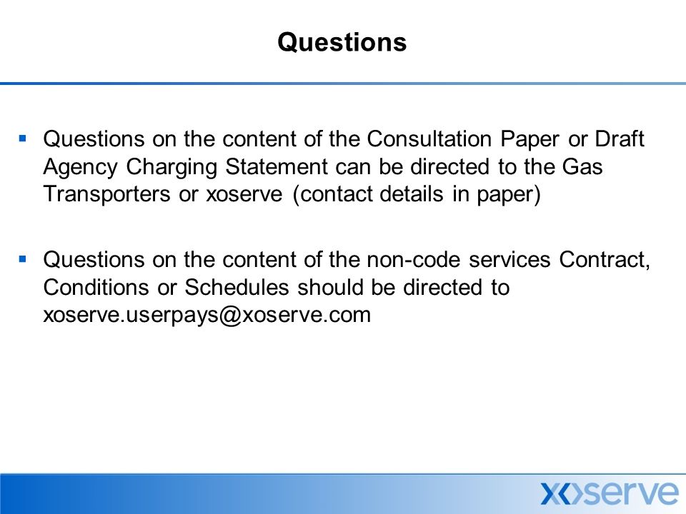 Questions  Questions on the content of the Consultation Paper or Draft Agency Charging Statement can be directed to the Gas Transporters or xoserve (contact details in paper)  Questions on the content of the non-code services Contract, Conditions or Schedules should be directed to