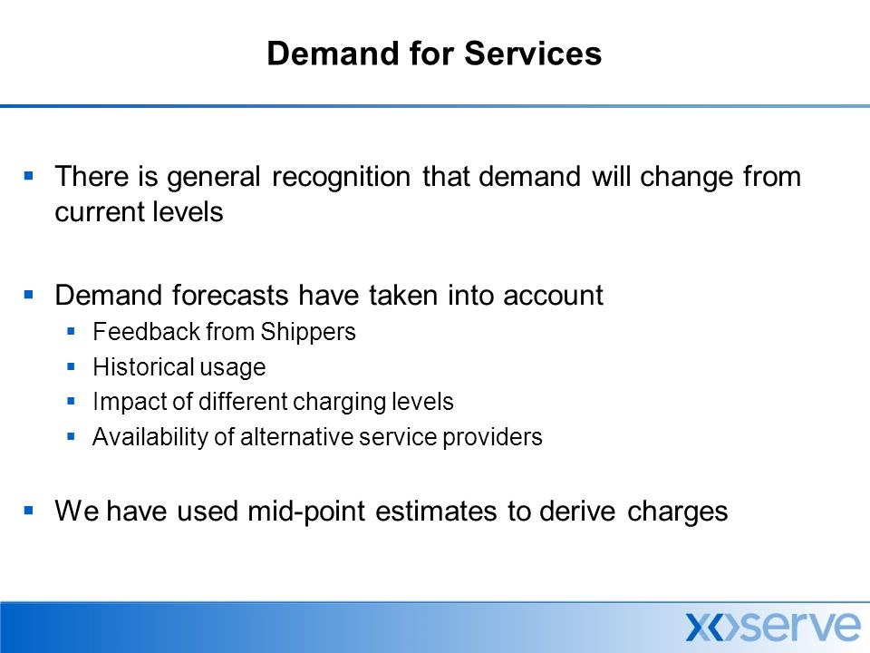 Demand for Services  There is general recognition that demand will change from current levels  Demand forecasts have taken into account  Feedback from Shippers  Historical usage  Impact of different charging levels  Availability of alternative service providers  We have used mid-point estimates to derive charges