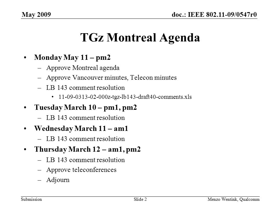 doc.: IEEE /0547r0 Submission May 2009 Menzo Wentink, Qualcomm TGz Montreal Agenda Monday May 11 – pm2 –Approve Montreal agenda –Approve Vancouver minutes, Telecon minutes –LB 143 comment resolution z-tgz-lb143-draft40-comments.xls Tuesday March 10 – pm1, pm2 –LB 143 comment resolution Wednesday March 11 – am1 –LB 143 comment resolution Thursday March 12 – am1, pm2 –LB 143 comment resolution –Approve teleconferences –Adjourn Slide 2
