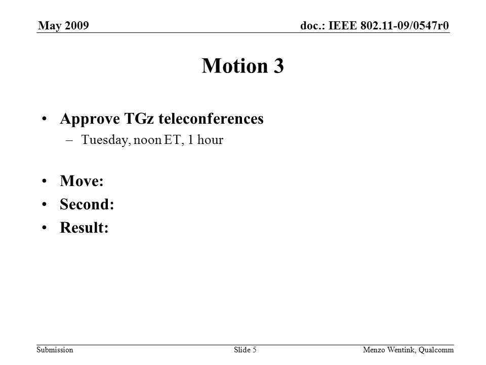 doc.: IEEE /0547r0 Submission May 2009 Menzo Wentink, Qualcomm Motion 3 Approve TGz teleconferences –Tuesday, noon ET, 1 hour Move: Second: Result: Slide 5