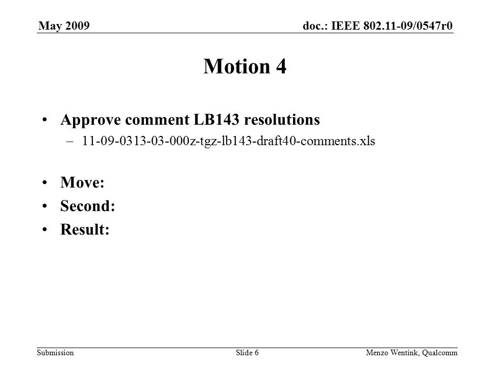 doc.: IEEE /0547r0 Submission May 2009 Menzo Wentink, Qualcomm Motion 4 Approve comment LB143 resolutions – z-tgz-lb143-draft40-comments.xls Move: Second: Result: Slide 6