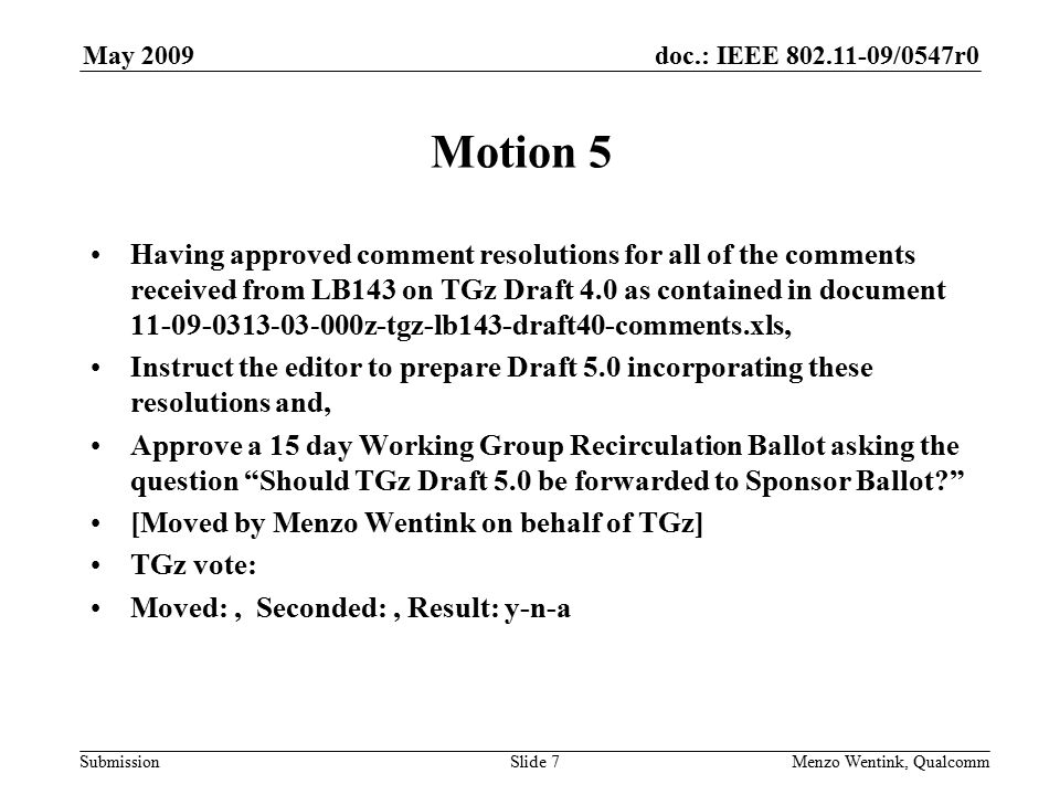 doc.: IEEE /0547r0 Submission May 2009 Menzo Wentink, Qualcomm Motion 5 Having approved comment resolutions for all of the comments received from LB143 on TGz Draft 4.0 as contained in document z-tgz-lb143-draft40-comments.xls, Instruct the editor to prepare Draft 5.0 incorporating these resolutions and, Approve a 15 day Working Group Recirculation Ballot asking the question Should TGz Draft 5.0 be forwarded to Sponsor Ballot [Moved by Menzo Wentink on behalf of TGz] TGz vote: Moved:, Seconded:, Result: y-n-a Slide 7