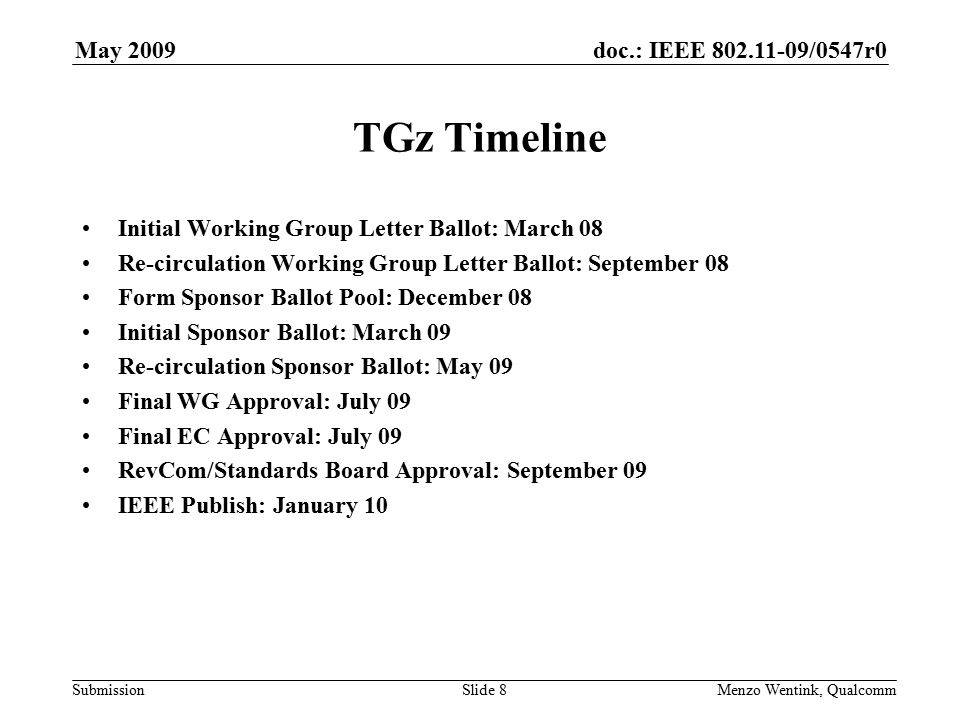 doc.: IEEE /0547r0 Submission May 2009 Menzo Wentink, Qualcomm TGz Timeline Initial Working Group Letter Ballot: March 08 Re-circulation Working Group Letter Ballot: September 08 Form Sponsor Ballot Pool: December 08 Initial Sponsor Ballot: March 09 Re-circulation Sponsor Ballot: May 09 Final WG Approval: July 09 Final EC Approval: July 09 RevCom/Standards Board Approval: September 09 IEEE Publish: January 10 Slide 8