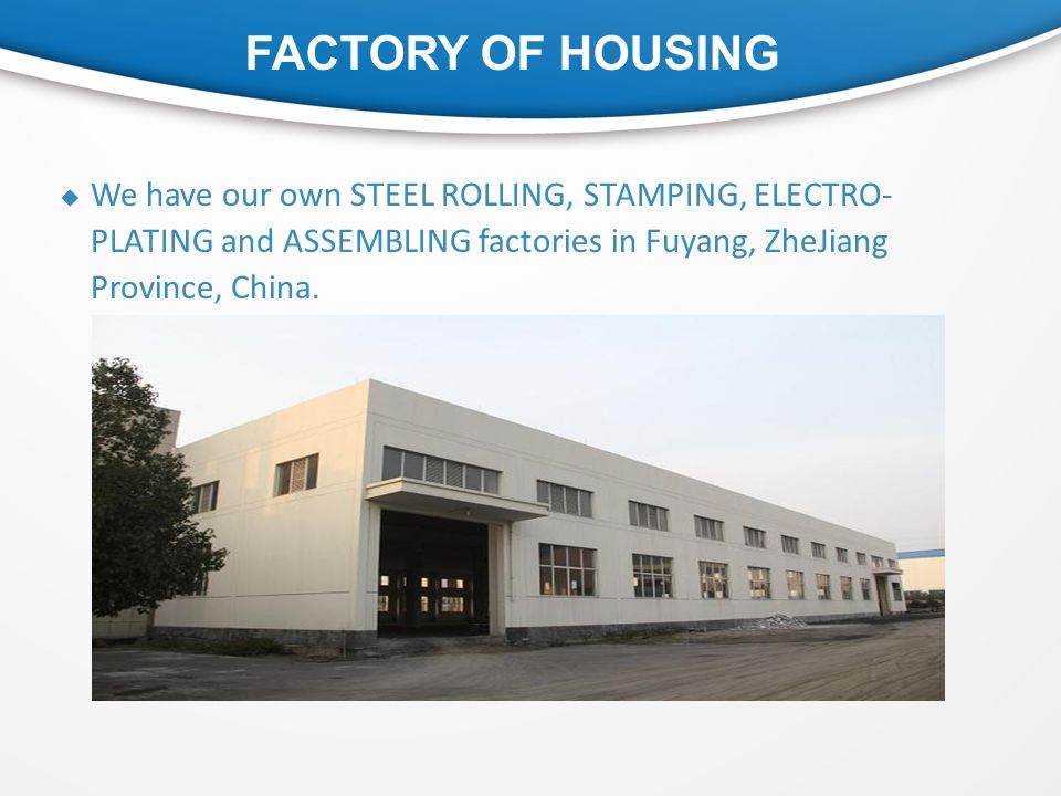 FACTORY OF HOUSING  We have our own STEEL ROLLING, STAMPING, ELECTRO- PLATING and ASSEMBLING factories in Fuyang, ZheJiang Province, China.