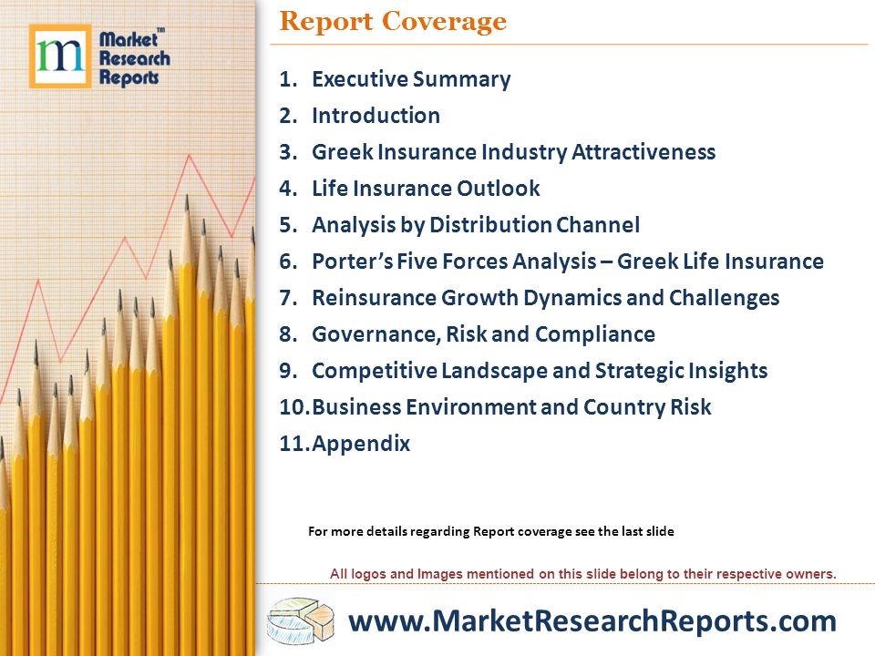 Report Coverage 1.Executive Summary 2.Introduction 3.Greek Insurance Industry Attractiveness 4.Life Insurance Outlook 5.Analysis by Distribution Channel 6.Porter’s Five Forces Analysis – Greek Life Insurance 7.Reinsurance Growth Dynamics and Challenges 8.Governance, Risk and Compliance 9.Competitive Landscape and Strategic Insights 10.Business Environment and Country Risk 11.Appendix For more details regarding Report coverage see the last slide All logos and Images mentioned on this slide belong to their respective owners.