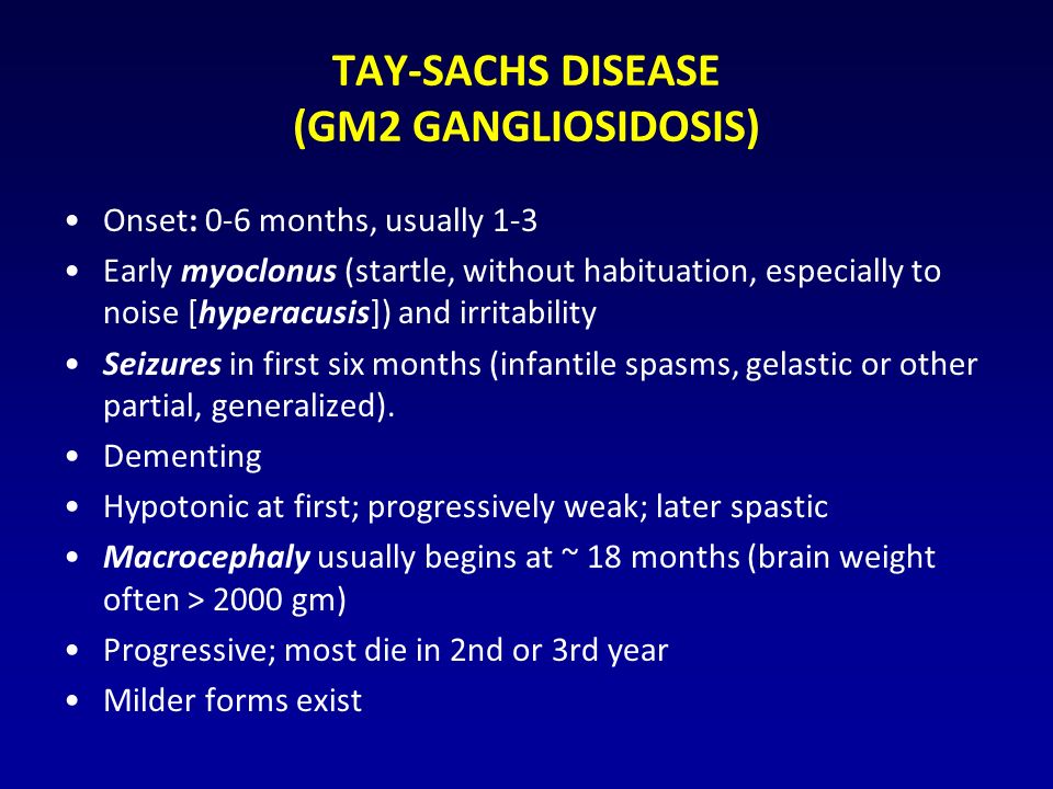 TAY-SACHS DISEASE (GM2 GANGLIOSIDOSIS) Onset: 0-6 months, usually 1-3 Early myoclonus (startle, without habituation, especially to noise [hyperacusis]) and irritability Seizures in first six months (infantile spasms, gelastic or other partial, generalized).