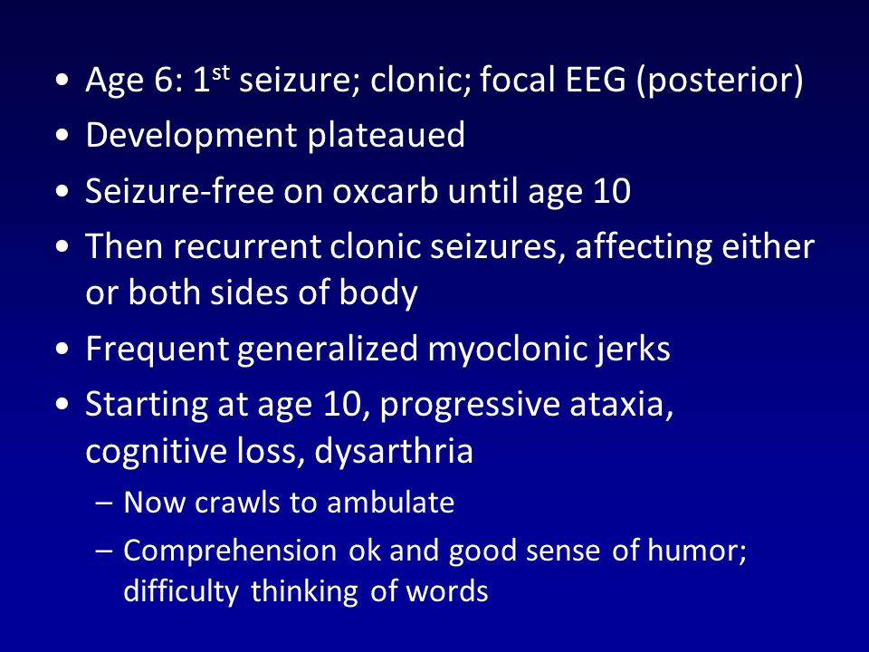 Age 6: 1 st seizure; clonic; focal EEG (posterior) Development plateaued Seizure-free on oxcarb until age 10 Then recurrent clonic seizures, affecting either or both sides of body Frequent generalized myoclonic jerks Starting at age 10, progressive ataxia, cognitive loss, dysarthria –Now crawls to ambulate –Comprehension ok and good sense of humor; difficulty thinking of words