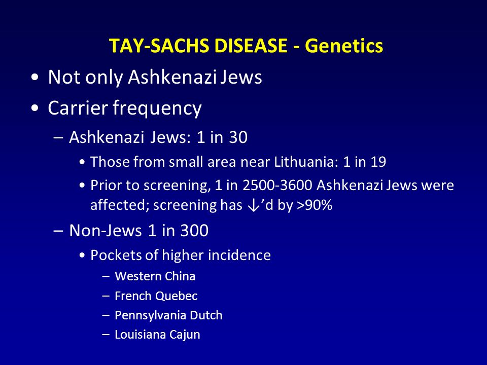 TAY-SACHS DISEASE - Genetics Not only Ashkenazi Jews Carrier frequency –Ashkenazi Jews: 1 in 30 Those from small area near Lithuania: 1 in 19 Prior to screening, 1 in Ashkenazi Jews were affected; screening has ↓’d by >90% –Non-Jews 1 in 300 Pockets of higher incidence –Western China –French Quebec –Pennsylvania Dutch –Louisiana Cajun