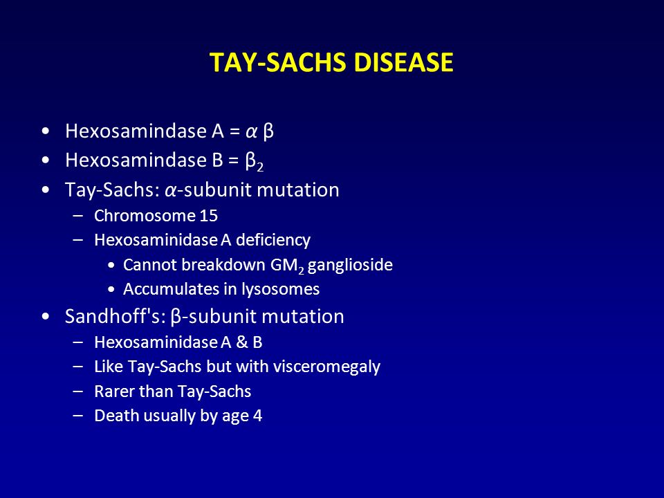 TAY-SACHS DISEASE Hexosamindase A = α β Hexosamindase B = β 2 Tay-Sachs: α-subunit mutation –Chromosome 15 –Hexosaminidase A deficiency Cannot breakdown GM 2 ganglioside Accumulates in lysosomes Sandhoff s: β-subunit mutation –Hexosaminidase A & B –Like Tay-Sachs but with visceromegaly –Rarer than Tay-Sachs –Death usually by age 4
