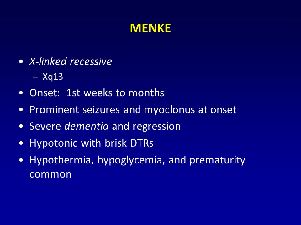 MENKE X-linked recessive –Xq13 Onset: 1st weeks to months Prominent seizures and myoclonus at onset Severe dementia and regression Hypotonic with brisk DTRs Hypothermia, hypoglycemia, and prematurity common