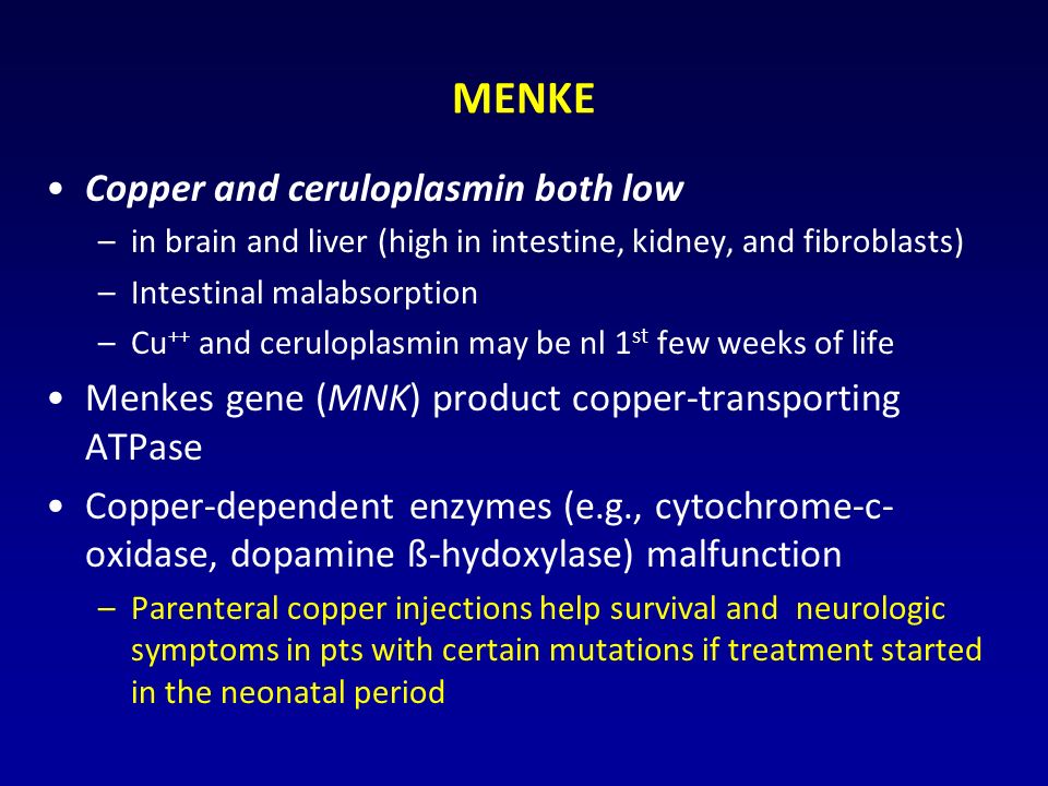 MENKE Copper and ceruloplasmin both low –in brain and liver (high in intestine, kidney, and fibroblasts) –Intestinal malabsorption –Cu ++ and ceruloplasmin may be nl 1 st few weeks of life Menkes gene (MNK) product copper-transporting ATPase Copper-dependent enzymes (e.g., cytochrome-c- oxidase, dopamine ß-hydoxylase) malfunction –Parenteral copper injections help survival and neurologic symptoms in pts with certain mutations if treatment started in the neonatal period