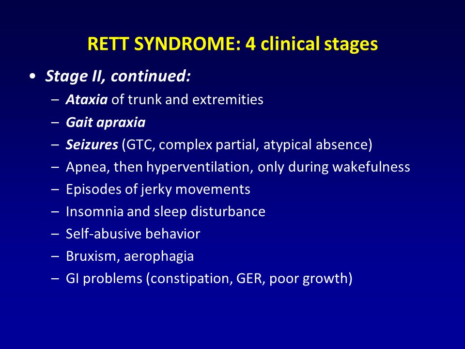 RETT SYNDROME: 4 clinical stages Stage II, continued: –Ataxia of trunk and extremities –Gait apraxia –Seizures (GTC, complex partial, atypical absence) –Apnea, then hyperventilation, only during wakefulness –Episodes of jerky movements –Insomnia and sleep disturbance –Self-abusive behavior –Bruxism, aerophagia –GI problems (constipation, GER, poor growth)