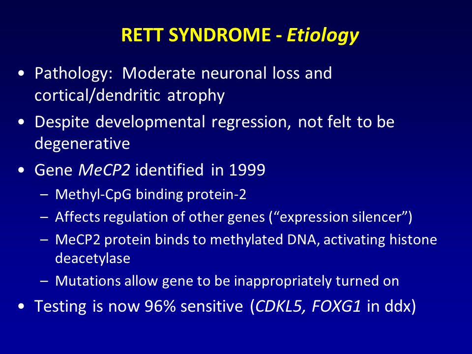 RETT SYNDROME - Etiology Pathology: Moderate neuronal loss and cortical/dendritic atrophy Despite developmental regression, not felt to be degenerative Gene MeCP2 identified in 1999 –Methyl-CpG binding protein-2 –Affects regulation of other genes ( expression silencer ) –MeCP2 protein binds to methylated DNA, activating histone deacetylase –Mutations allow gene to be inappropriately turned on Testing is now 96% sensitive (CDKL5, FOXG1 in ddx)
