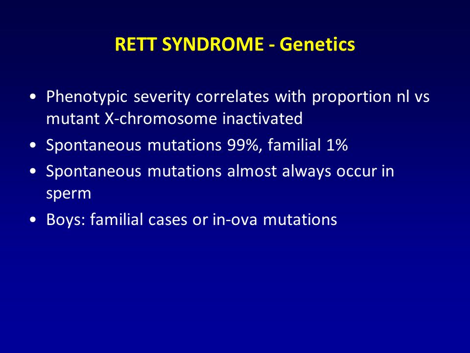 RETT SYNDROME - Genetics Phenotypic severity correlates with proportion nl vs mutant X-chromosome inactivated Spontaneous mutations 99%, familial 1% Spontaneous mutations almost always occur in sperm Boys: familial cases or in-ova mutations