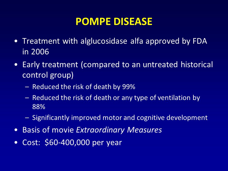 POMPE DISEASE Treatment with alglucosidase alfa approved by FDA in 2006 Early treatment (compared to an untreated historical control group) –Reduced the risk of death by 99% –Reduced the risk of death or any type of ventilation by 88% –Significantly improved motor and cognitive development Basis of movie Extraordinary Measures Cost: $60-400,000 per year
