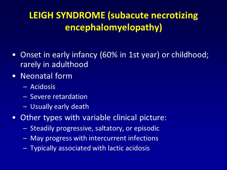 LEIGH SYNDROME (subacute necrotizing encephalomyelopathy) Onset in early infancy (60% in 1st year) or childhood; rarely in adulthood Neonatal form –Acidosis –Severe retardation –Usually early death Other types with variable clinical picture: –Steadily progressive, saltatory, or episodic –May progress with intercurrent infections –Typically associated with lactic acidosis
