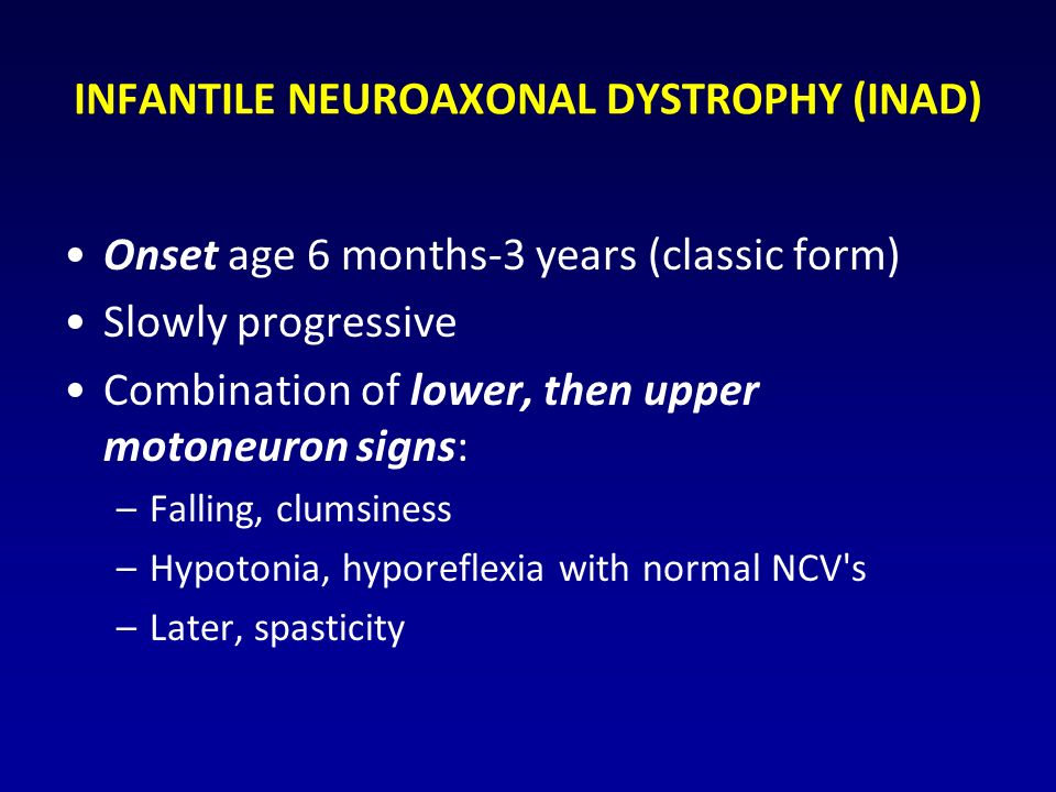 INFANTILE NEUROAXONAL DYSTROPHY (INAD) Onset age 6 months-3 years (classic form) Slowly progressive Combination of lower, then upper motoneuron signs: –Falling, clumsiness –Hypotonia, hyporeflexia with normal NCV s –Later, spasticity