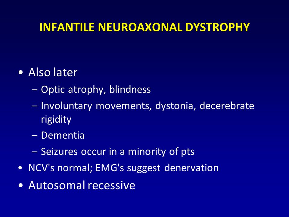 INFANTILE NEUROAXONAL DYSTROPHY Also later –Optic atrophy, blindness –Involuntary movements, dystonia, decerebrate rigidity –Dementia –Seizures occur in a minority of pts NCV s normal; EMG s suggest denervation Autosomal recessive