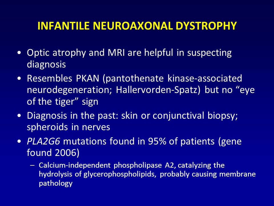 INFANTILE NEUROAXONAL DYSTROPHY Optic atrophy and MRI are helpful in suspecting diagnosis Resembles PKAN (pantothenate kinase-associated neurodegeneration; Hallervorden-Spatz) but no eye of the tiger sign Diagnosis in the past: skin or conjunctival biopsy; spheroids in nerves PLA2G6 mutations found in 95% of patients (gene found 2006) –Calcium-independent phospholipase A2, catalyzing the hydrolysis of glycerophospholipids, probably causing membrane pathology