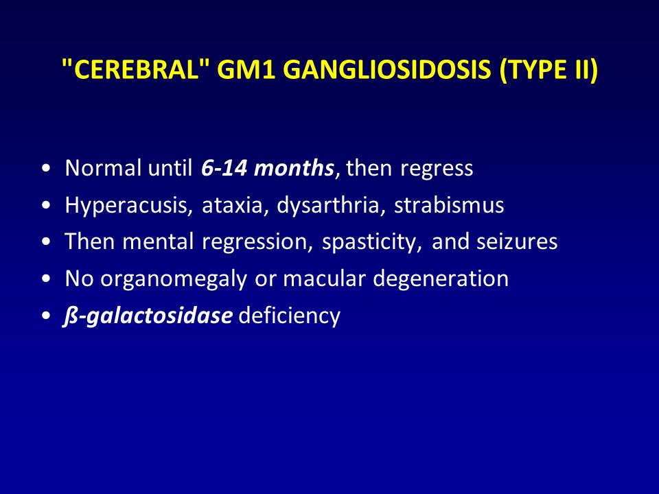 CEREBRAL GM1 GANGLIOSIDOSIS (TYPE II) Normal until 6-14 months, then regress Hyperacusis, ataxia, dysarthria, strabismus Then mental regression, spasticity, and seizures No organomegaly or macular degeneration ß-galactosidase deficiency