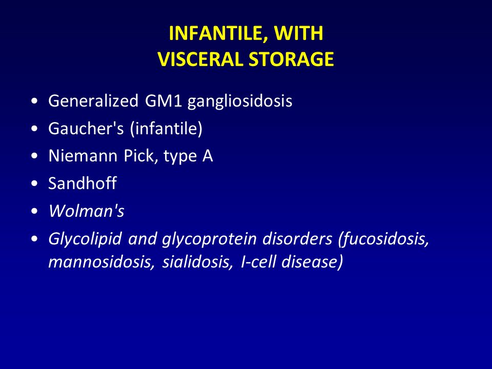INFANTILE, WITH VISCERAL STORAGE Generalized GM1 gangliosidosis Gaucher s (infantile) Niemann Pick, type A Sandhoff Wolman s Glycolipid and glycoprotein disorders (fucosidosis, mannosidosis, sialidosis, I-cell disease)