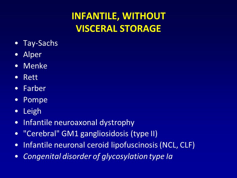 INFANTILE, WITHOUT VISCERAL STORAGE Tay-Sachs Alper Menke Rett Farber Pompe Leigh Infantile neuroaxonal dystrophy Cerebral GM1 gangliosidosis (type II) Infantile neuronal ceroid lipofuscinosis (NCL, CLF) Congenital disorder of glycosylation type Ia