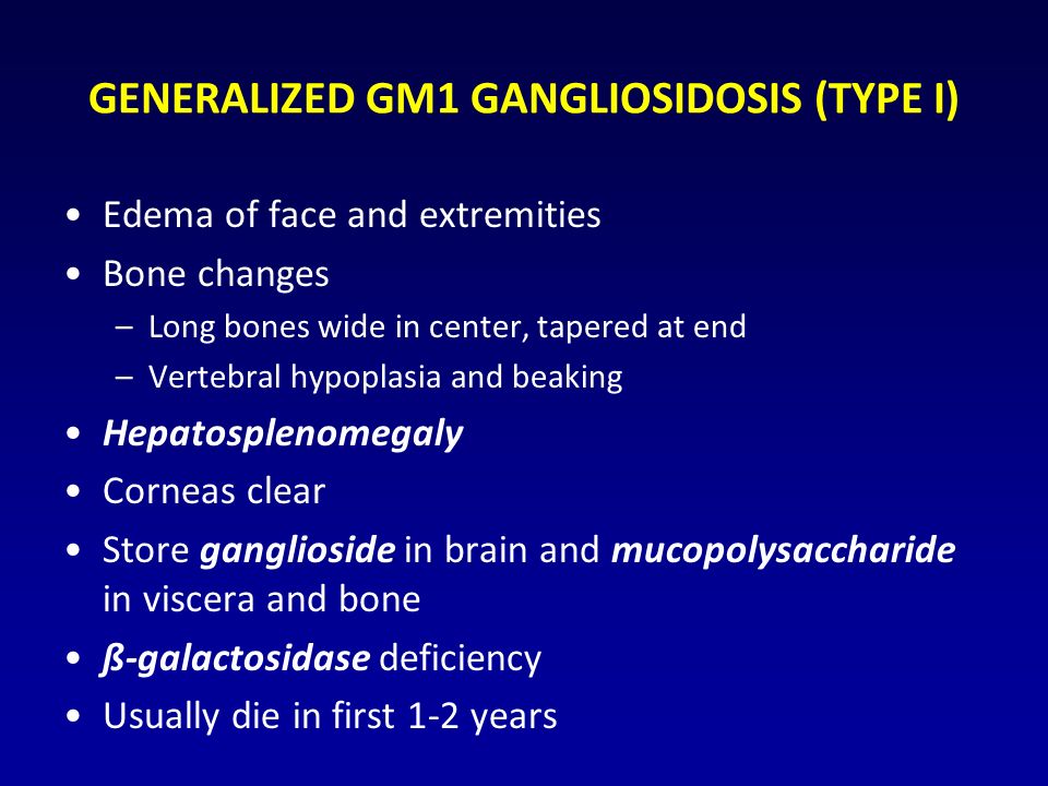 GENERALIZED GM1 GANGLIOSIDOSIS (TYPE I) Edema of face and extremities Bone changes –Long bones wide in center, tapered at end –Vertebral hypoplasia and beaking Hepatosplenomegaly Corneas clear Store ganglioside in brain and mucopolysaccharide in viscera and bone ß-galactosidase deficiency Usually die in first 1-2 years