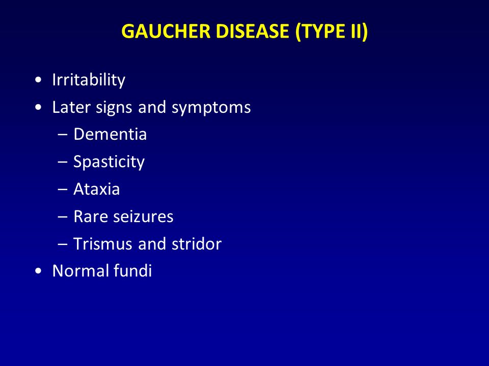 GAUCHER DISEASE (TYPE II) Irritability Later signs and symptoms –Dementia –Spasticity –Ataxia –Rare seizures –Trismus and stridor Normal fundi