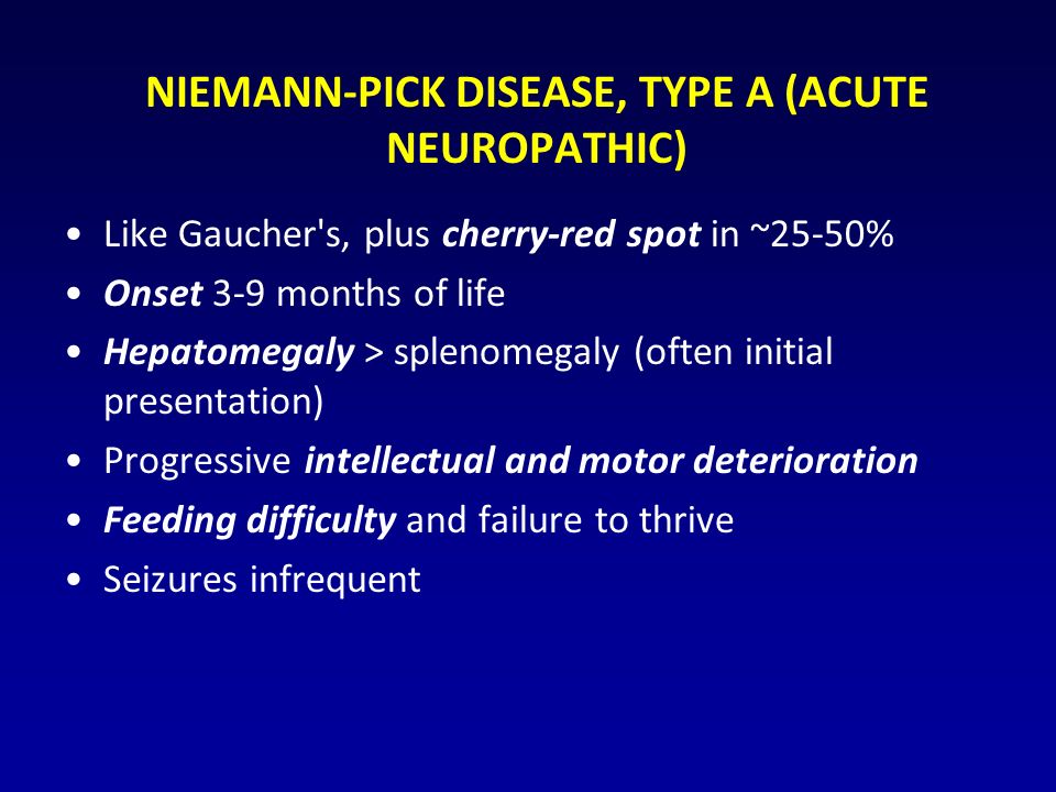 NIEMANN-PICK DISEASE, TYPE A (ACUTE NEUROPATHIC) Like Gaucher s, plus cherry-red spot in ~25-50% Onset 3-9 months of life Hepatomegaly > splenomegaly (often initial presentation) Progressive intellectual and motor deterioration Feeding difficulty and failure to thrive Seizures infrequent