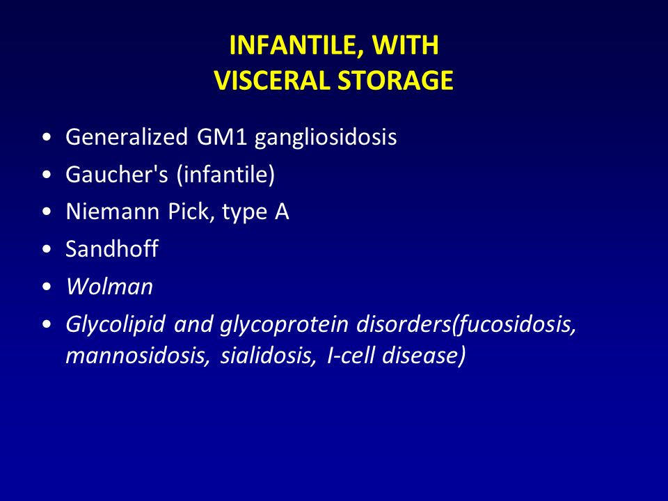 INFANTILE, WITH VISCERAL STORAGE Generalized GM1 gangliosidosis Gaucher s (infantile) Niemann Pick, type A Sandhoff Wolman Glycolipid and glycoprotein disorders(fucosidosis, mannosidosis, sialidosis, I-cell disease)