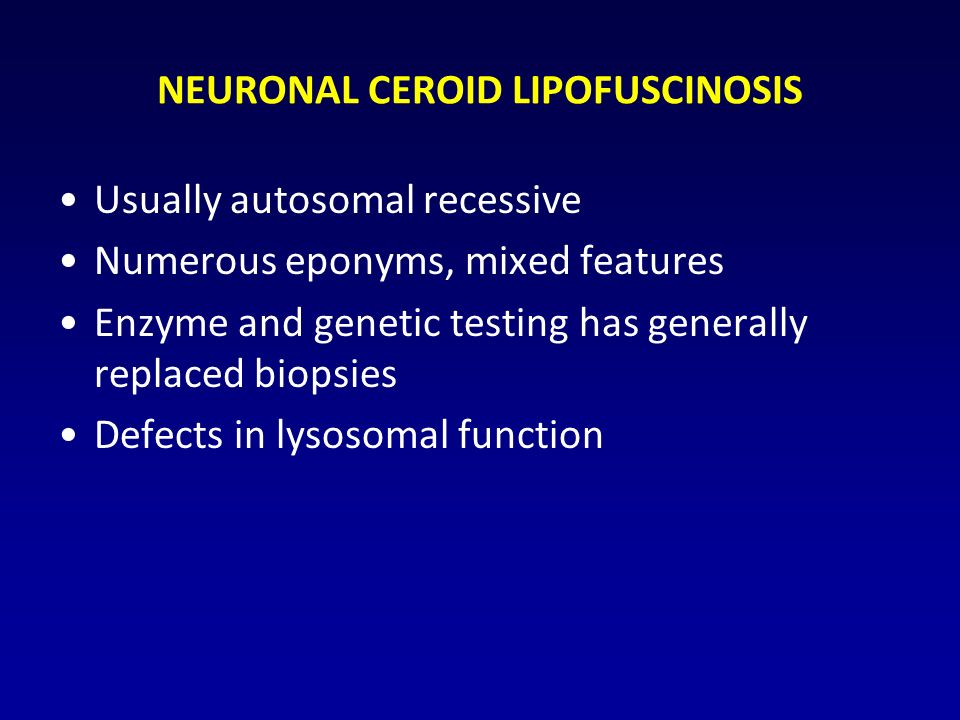 NEURONAL CEROID LIPOFUSCINOSIS Usually autosomal recessive Numerous eponyms, mixed features Enzyme and genetic testing has generally replaced biopsies Defects in lysosomal function
