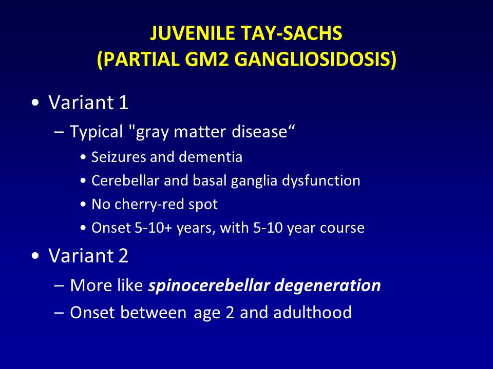 JUVENILE TAY-SACHS (PARTIAL GM2 GANGLIOSIDOSIS) Variant 1 –Typical gray matter disease Seizures and dementia Cerebellar and basal ganglia dysfunction No cherry-red spot Onset years, with 5-10 year course Variant 2 –More like spinocerebellar degeneration –Onset between age 2 and adulthood