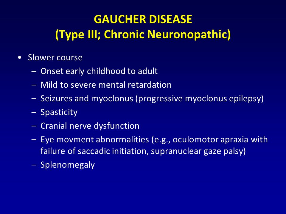 GAUCHER DISEASE (Type III; Chronic Neuronopathic) Slower course –Onset early childhood to adult –Mild to severe mental retardation –Seizures and myoclonus (progressive myoclonus epilepsy) –Spasticity –Cranial nerve dysfunction –Eye movment abnormalities (e.g., oculomotor apraxia with failure of saccadic initiation, supranuclear gaze palsy) –Splenomegaly