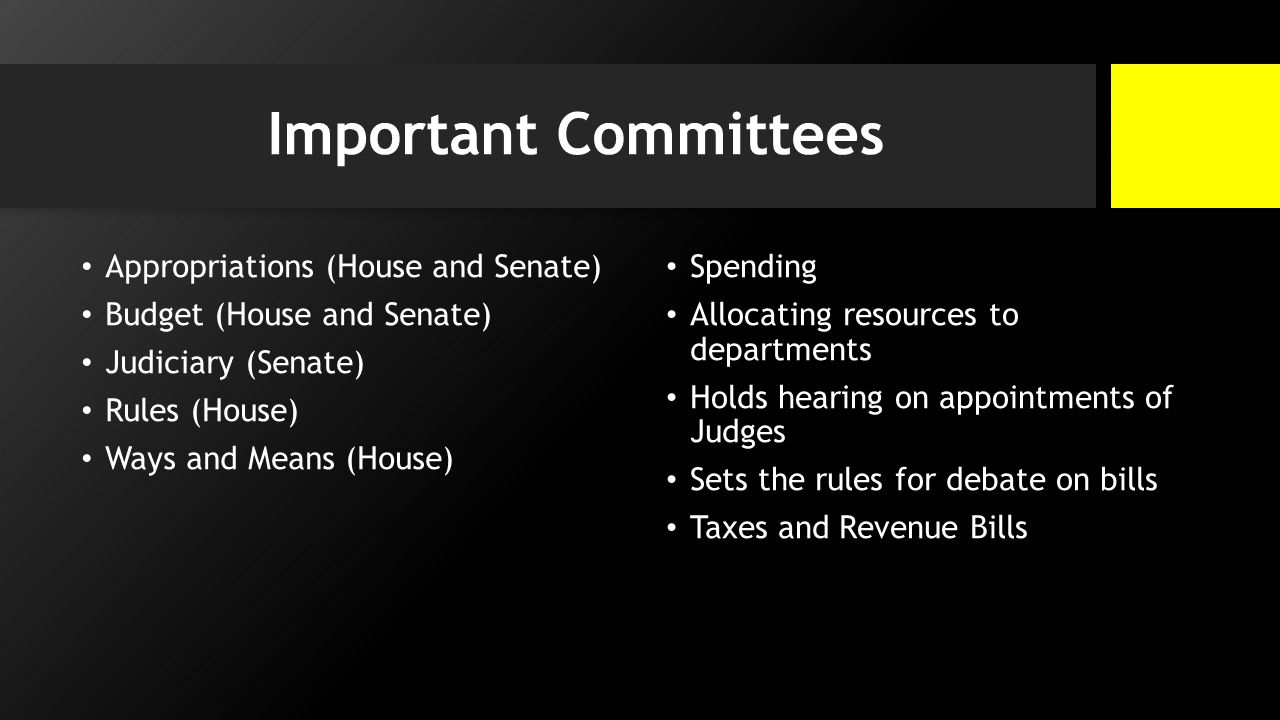 Important Committees Appropriations (House and Senate) Budget (House and Senate) Judiciary (Senate) Rules (House) Ways and Means (House) Spending Allocating resources to departments Holds hearing on appointments of Judges Sets the rules for debate on bills Taxes and Revenue Bills