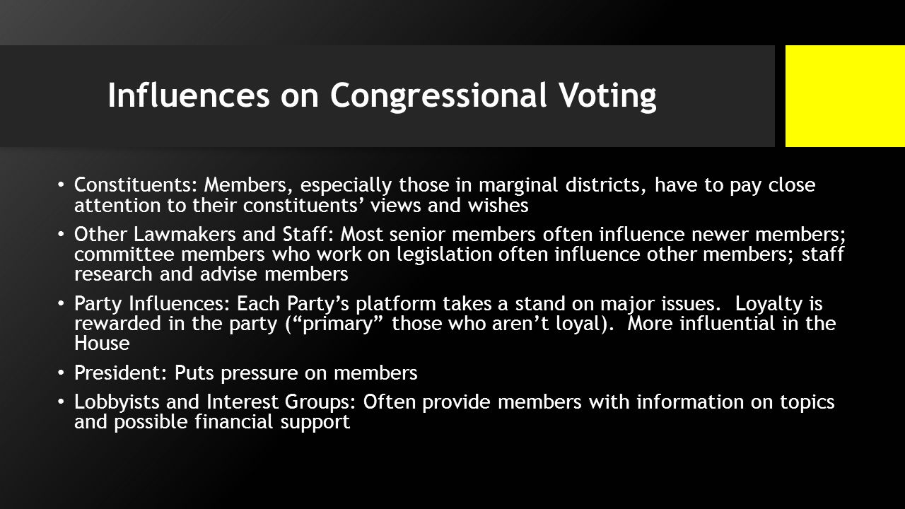 Influences on Congressional Voting Constituents: Members, especially those in marginal districts, have to pay close attention to their constituents’ views and wishes Other Lawmakers and Staff: Most senior members often influence newer members; committee members who work on legislation often influence other members; staff research and advise members Party Influences: Each Party’s platform takes a stand on major issues.