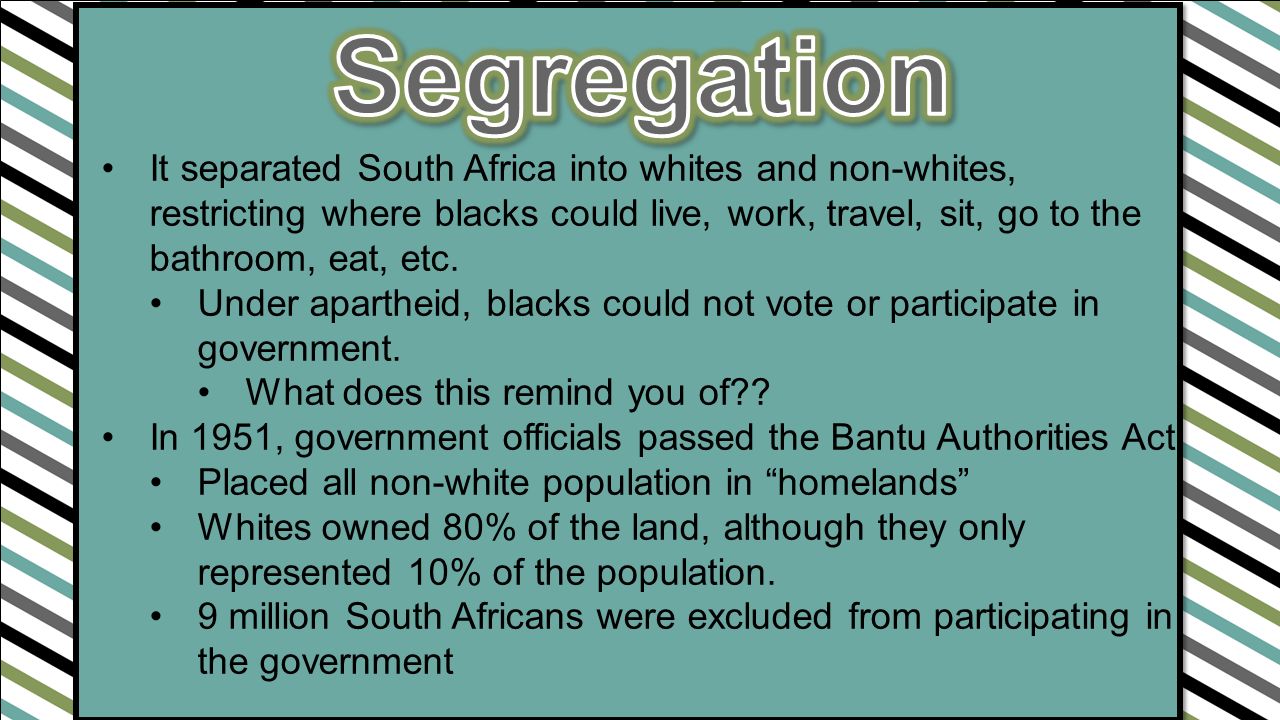 It separated South Africa into whites and non-whites, restricting where blacks could live, work, travel, sit, go to the bathroom, eat, etc.
