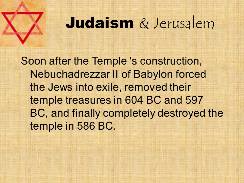 Judaism & Jerusalem Soon after the Temple s construction, Nebuchadrezzar II of Babylon forced the Jews into exile, removed their temple treasures in 604 BC and 597 BC, and finally completely destroyed the temple in 586 BC.