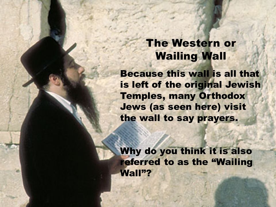 The Western or Wailing Wall Because this wall is all that is left of the original Jewish Temples, many Orthodox Jews (as seen here) visit the wall to say prayers.