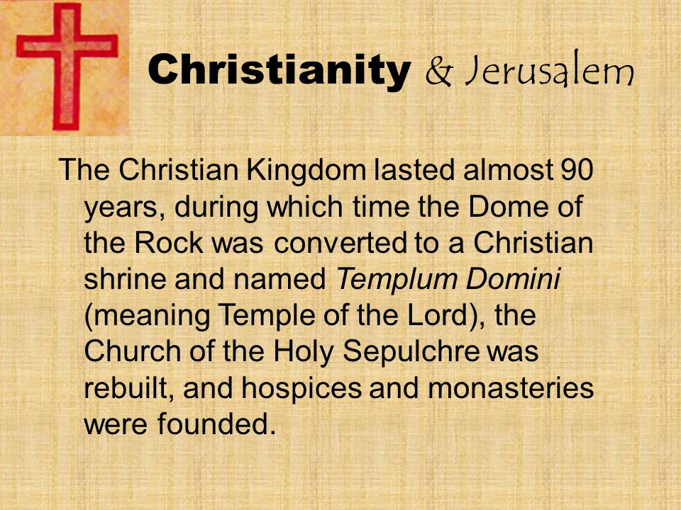 Christianity & Jerusalem The Christian Kingdom lasted almost 90 years, during which time the Dome of the Rock was converted to a Christian shrine and named Templum Domini (meaning Temple of the Lord), the Church of the Holy Sepulchre was rebuilt, and hospices and monasteries were founded.