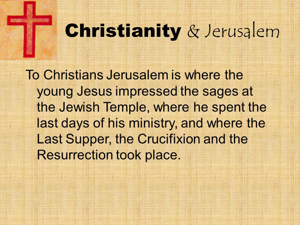 Christianity & Jerusalem To Christians Jerusalem is where the young Jesus impressed the sages at the Jewish Temple, where he spent the last days of his ministry, and where the Last Supper, the Crucifixion and the Resurrection took place.
