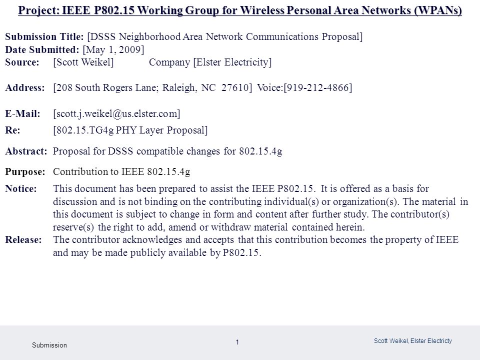 1 May 2009 Doc: IEEE g Submission Scott Weikel, Elster Electricty Project: IEEE P Working Group for Wireless Personal Area Networks (WPANs) Submission Title: [DSSS Neighborhood Area Network Communications Proposal] Date Submitted: [May 1, 2009] Source: [Scott Weikel] Company [Elster Electricity] Address:[208 South Rogers Lane; Raleigh, NC 27610] Voice:[ ] Re: [ TG4g PHY Layer Proposal] Abstract:Proposal for DSSS compatible changes for g Purpose:Contribution to IEEE g Notice:This document has been prepared to assist the IEEE P