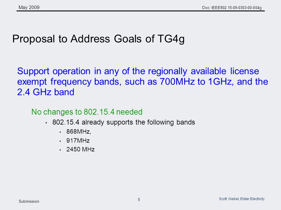 5 May 2009 Doc: IEEE g Submission Scott Weikel, Elster Electricty Support operation in any of the regionally available license exempt frequency bands, such as 700MHz to 1GHz, and the 2.4 GHz band No changes to needed already supports the following bands 868MHz, 917MHz 2450 MHz Proposal to Address Goals of TG4g