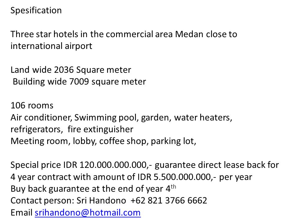 Spesification Three star hotels in the commercial area Medan close to international airport Land wide 2036 Square meter Building wide 7009 square meter 106 rooms Air conditioner, Swimming pool, garden, water heaters, refrigerators, fire extinguisher Meeting room, lobby, coffee shop, parking lot, Special price IDR ,- guarantee direct lease back for 4 year contract with amount of IDR ,- per year Buy back guarantee at the end of year 4 th Contact person: Sri Handono