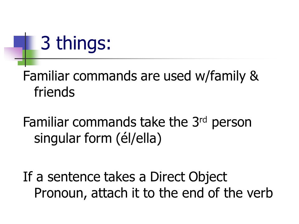 3 things: Familiar commands are used w/family & friends Familiar commands take the 3 rd person singular form (él/ella) If a sentence takes a Direct Object Pronoun, attach it to the end of the verb