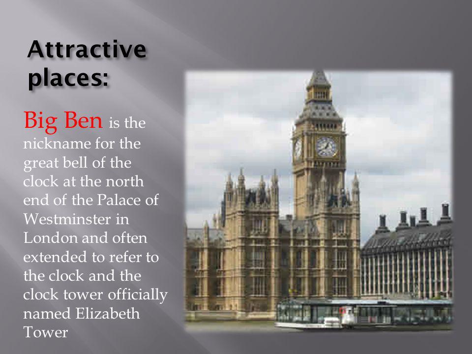 Attractive places: Big Ben is the nickname for the great bell of the clock at the north end of the Palace of Westminster in London and often extended to refer to the clock and the clock tower officially named Elizabeth Tower