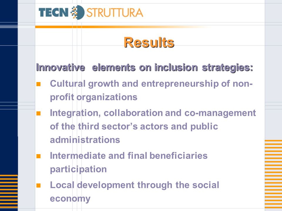 Results Innovative elements on inclusion strategies: Cultural growth and entrepreneurship of non- profit organizations Integration, collaboration and co-management of the third sectors actors and public administrations Intermediate and final beneficiaries participation Local development through the social economy